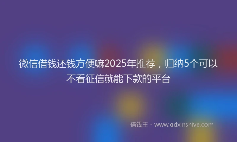 微信借钱还钱方便嘛2025年推荐，归纳5个可以不看征信就能下款的平台