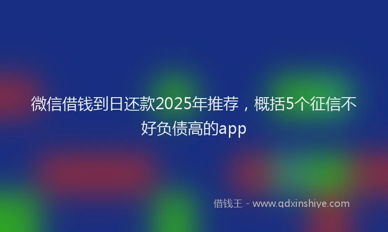 微信借钱到日还款2025年推荐，概括5个征信不好负债高的app