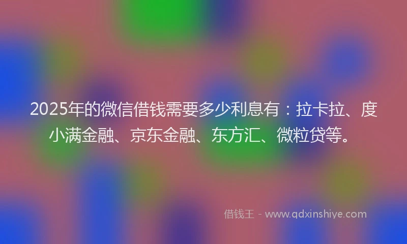 2025年的微信借钱需要多少利息有：拉卡拉、度小满金融、京东金融、东方汇、微粒贷等。