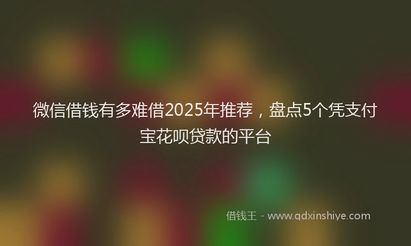 微信借钱有多难借2025年推荐，盘点5个凭支付宝花呗贷款的平台