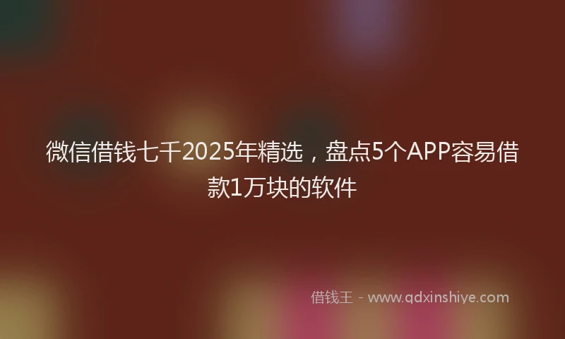 微信借钱七千2025年精选，盘点5个APP容易借款1万块的软件