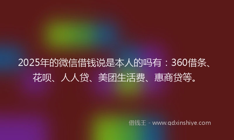 2025年的微信借钱说是本人的吗有：360借条、花呗、人人贷、美团生活费、惠商贷等。
