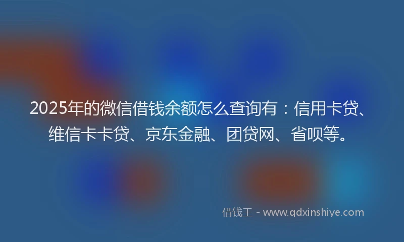 2025年的微信借钱余额怎么查询有：信用卡贷、维信卡卡贷、京东金融、团贷网、省呗等。
