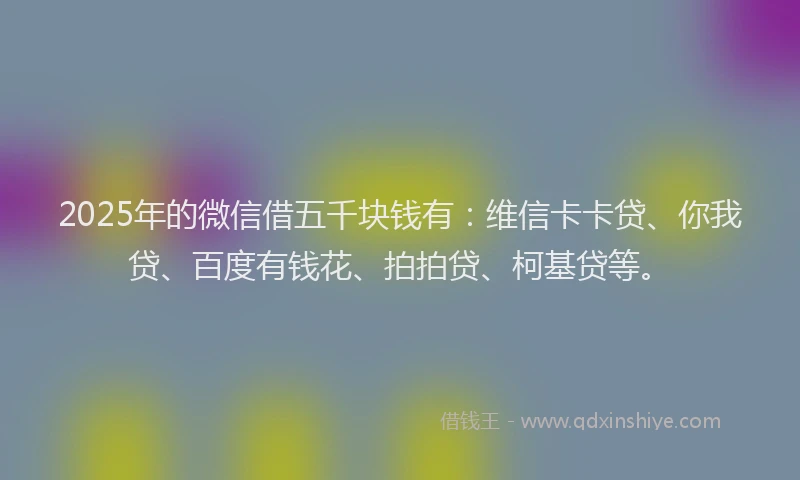 2025年的微信借五千块钱有：维信卡卡贷、你我贷、百度有钱花、拍拍贷、柯基贷等。