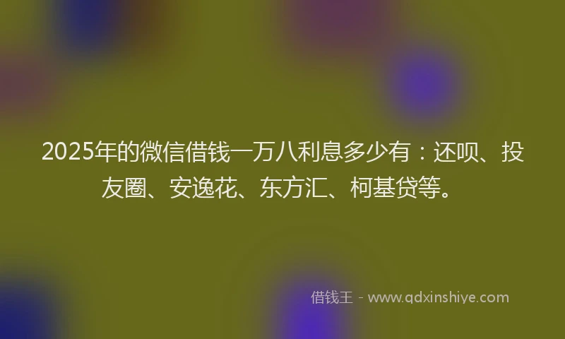 2025年的微信借钱一万八利息多少有：还呗、投友圈、安逸花、东方汇、柯基贷等。
