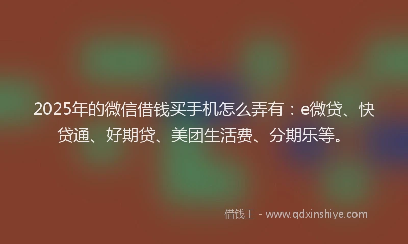 2025年的微信借钱买手机怎么弄有：e微贷、快贷通、好期贷、美团生活费、分期乐等。