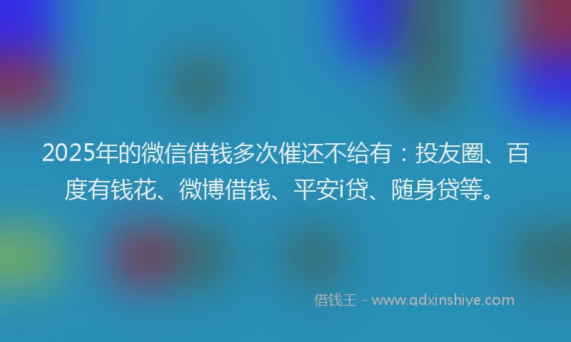 2025年的微信借钱多次催还不给有：投友圈、百度有钱花、微博借钱、平安i贷、随身贷等。