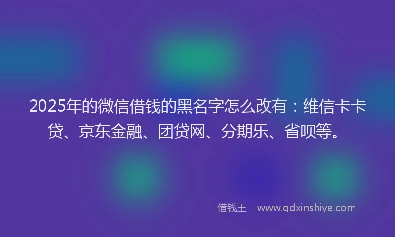 2025年的微信借钱的黑名字怎么改有：维信卡卡贷、京东金融、团贷网、分期乐、省呗等。