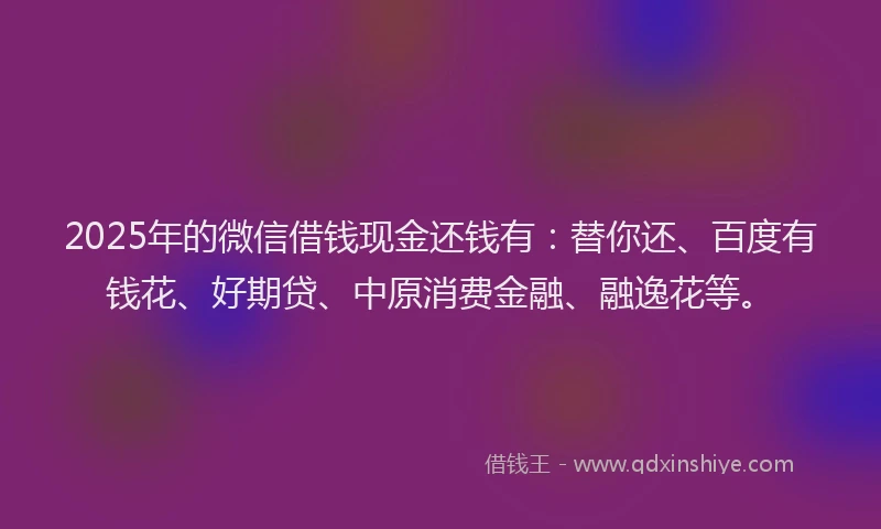 2025年的微信借钱现金还钱有：替你还、百度有钱花、好期贷、中原消费金融、融逸花等。