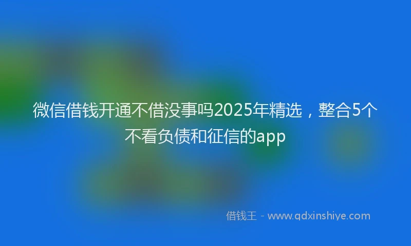 微信借钱开通不借没事吗2025年精选，整合5个不看负债和征信的app