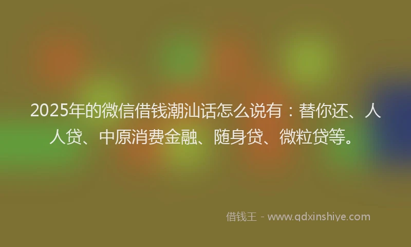2025年的微信借钱潮汕话怎么说有：替你还、人人贷、中原消费金融、随身贷、微粒贷等。