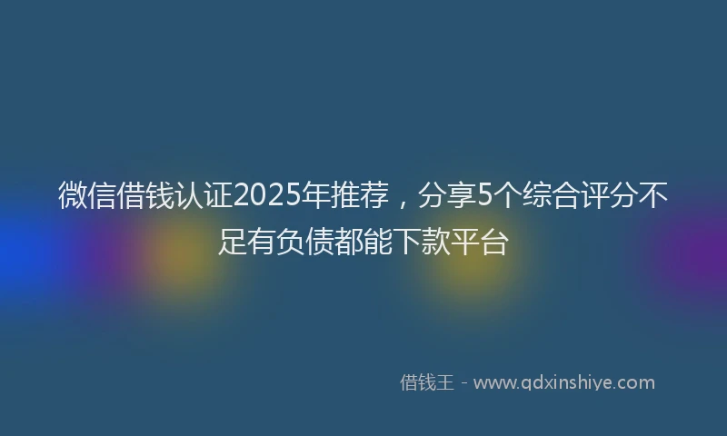 微信借钱认证2025年推荐，分享5个综合评分不足有负债都能下款平台