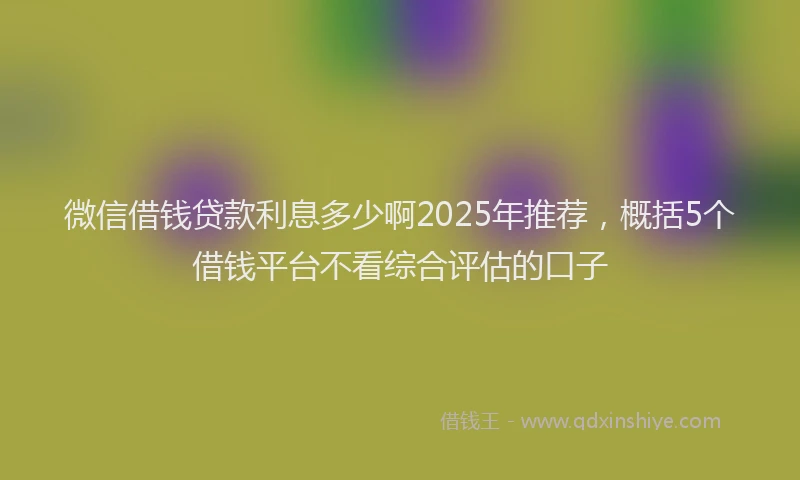 微信借钱贷款利息多少啊2025年推荐，概括5个借钱平台不看综合评估的口子