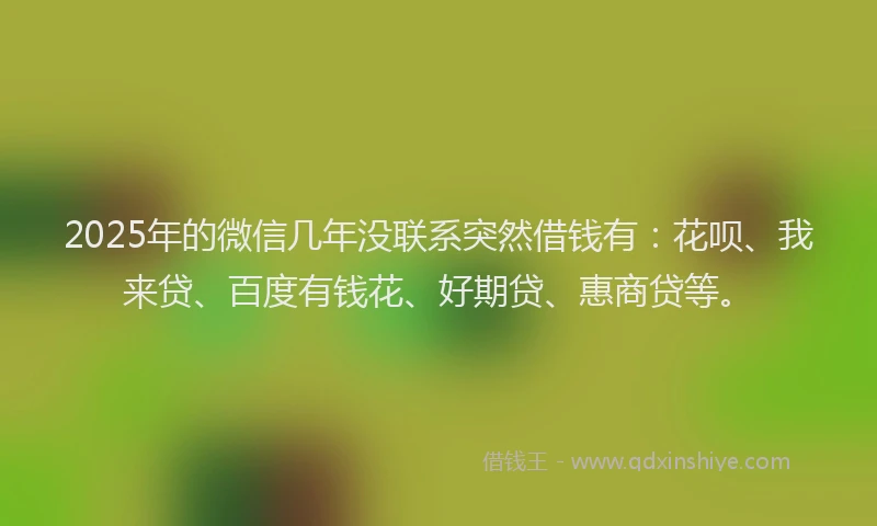 2025年的微信几年没联系突然借钱有：花呗、我来贷、百度有钱花、好期贷、惠商贷等。