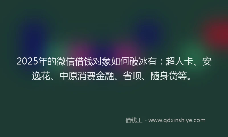 2025年的微信借钱对象如何破冰有：超人卡、安逸花、中原消费金融、省呗、随身贷等。