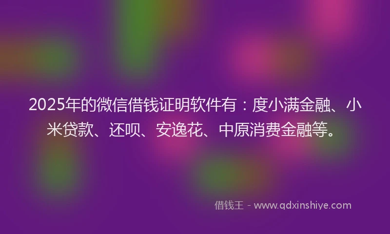2025年的微信借钱证明软件有：度小满金融、小米贷款、还呗、安逸花、中原消费金融等。