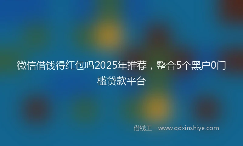 微信借钱得红包吗2025年推荐，整合5个黑户0门槛贷款平台