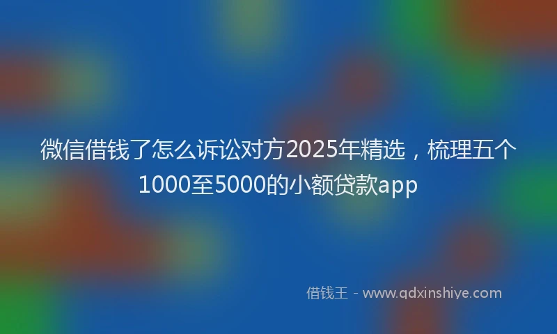 微信借钱了怎么诉讼对方2025年精选，梳理五个1000至5000的小额贷款app