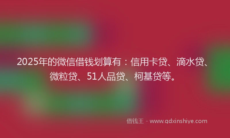 2025年的微信借钱划算有：信用卡贷、滴水贷、微粒贷、51人品贷、柯基贷等。