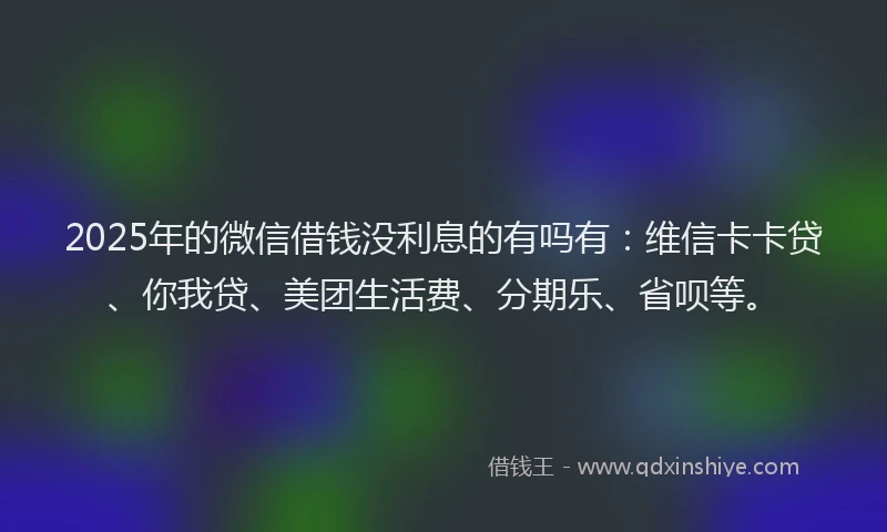 2025年的微信借钱没利息的有吗有：维信卡卡贷、你我贷、美团生活费、分期乐、省呗等。