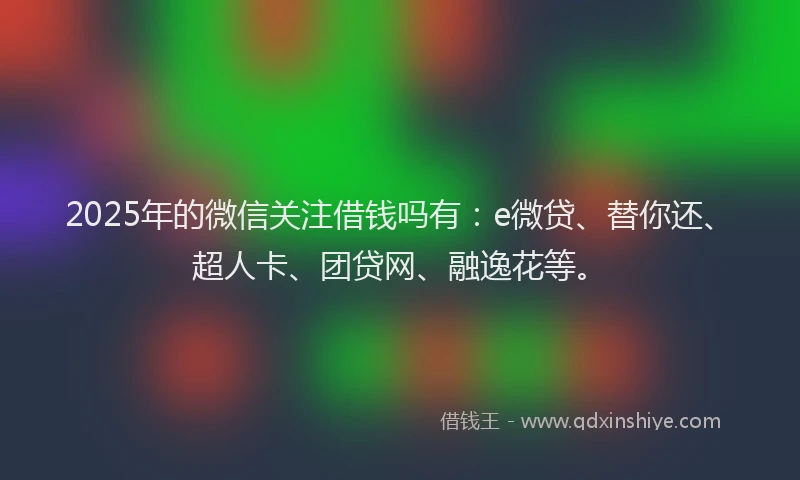 2025年的微信关注借钱吗有：e微贷、替你还、超人卡、团贷网、融逸花等。
