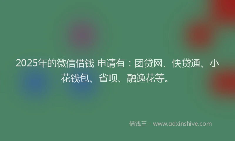 2025年的微信借钱 申请有：团贷网、快贷通、小花钱包、省呗、融逸花等。