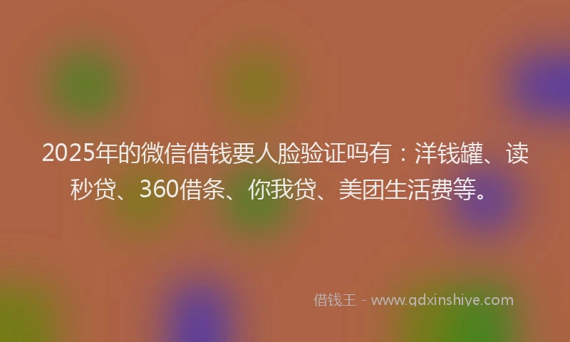 2025年的微信借钱要人脸验证吗有：洋钱罐、读秒贷、360借条、你我贷、美团生活费等。