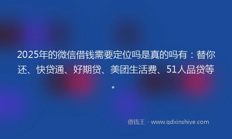 2025年的微信借钱需要定位吗是真的吗有：替你还、快贷通、好期贷、美团生活费、51人品贷等。