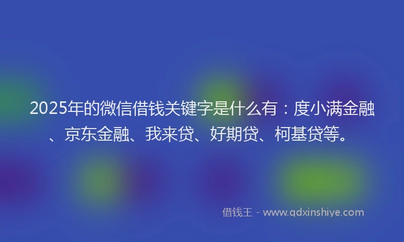2025年的微信借钱关键字是什么有：度小满金融、京东金融、我来贷、好期贷、柯基贷等。