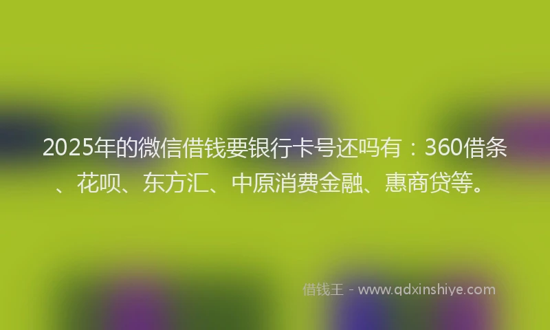 2025年的微信借钱要银行卡号还吗有：360借条、花呗、东方汇、中原消费金融、惠商贷等。