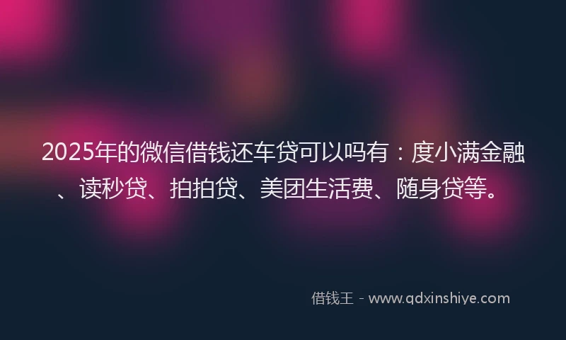 2025年的微信借钱还车贷可以吗有：度小满金融、读秒贷、拍拍贷、美团生活费、随身贷等。