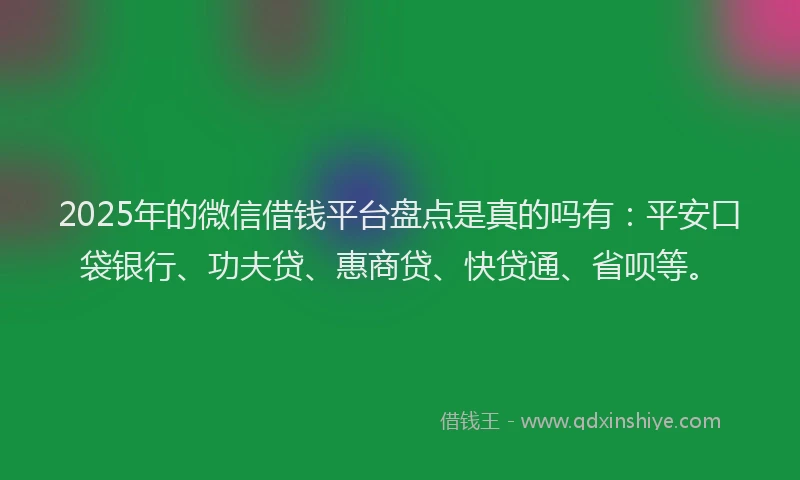 2025年的微信借钱平台盘点是真的吗有：平安口袋银行、功夫贷、惠商贷、快贷通、省呗等。