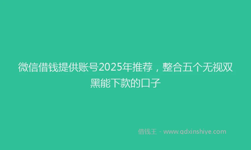 微信借钱提供账号2025年推荐，整合五个无视双黑能下款的口子