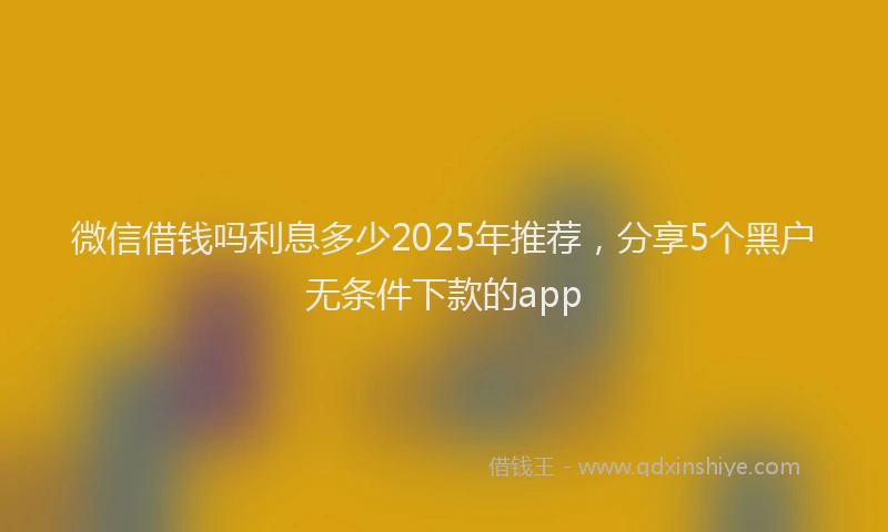 微信借钱吗利息多少2025年推荐，分享5个黑户无条件下款的app