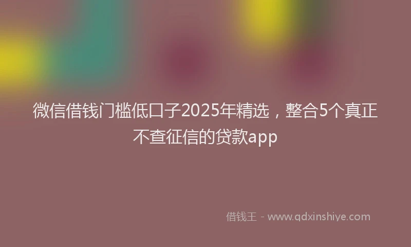 微信借钱门槛低口子2025年精选，整合5个真正不查征信的贷款app