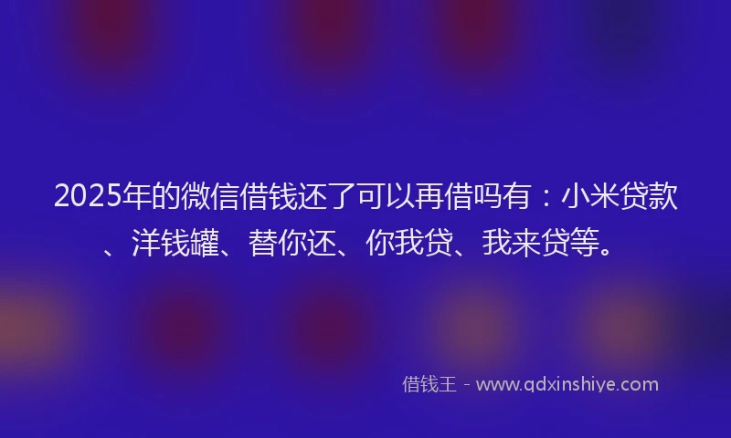 2025年的微信借钱还了可以再借吗有：小米贷款、洋钱罐、替你还、你我贷、我来贷等。