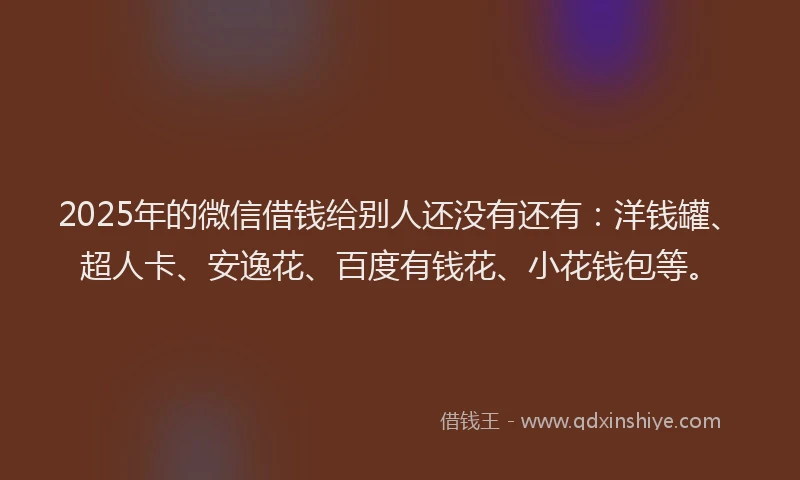 2025年的微信借钱给别人还没有还有：洋钱罐、超人卡、安逸花、百度有钱花、小花钱包等。