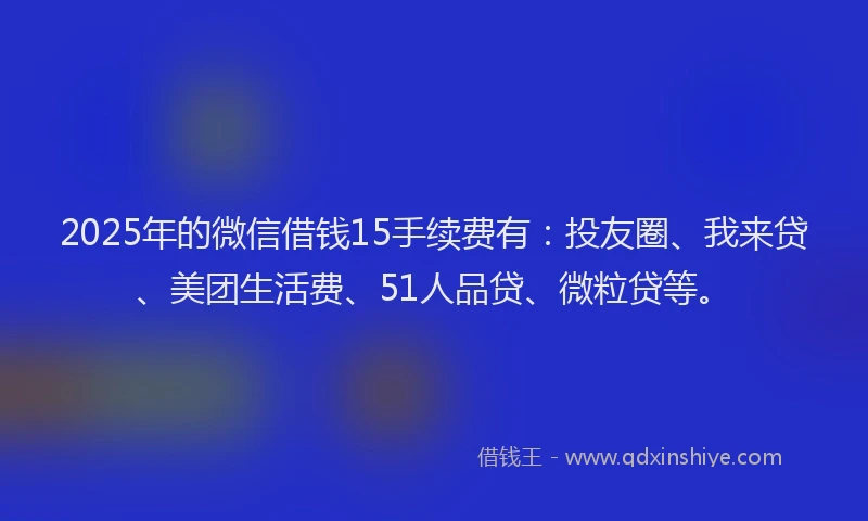2025年的微信借钱15手续费有：投友圈、我来贷、美团生活费、51人品贷、微粒贷等。
