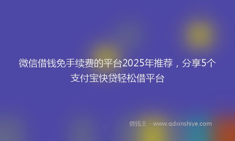 微信借钱免手续费的平台2025年推荐，分享5个支付宝快贷轻松借平台