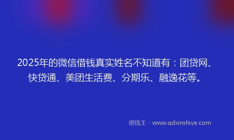 2025年的微信借钱真实姓名不知道有：团贷网、快贷通、美团生活费、分期乐、融逸花等。