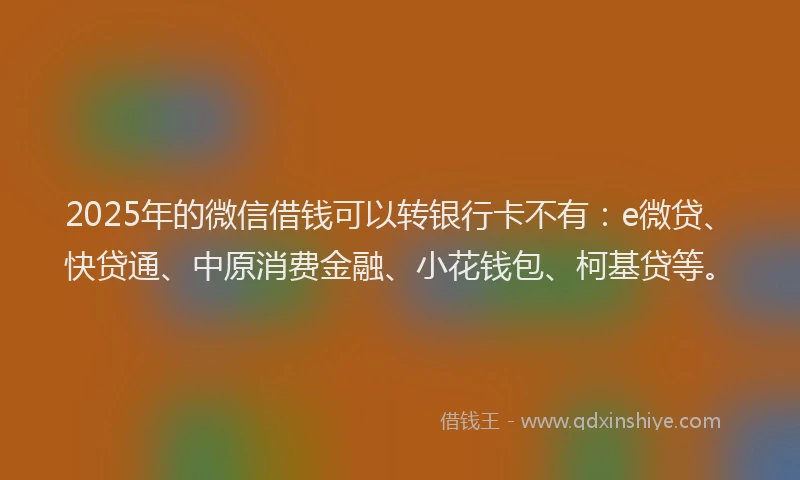 2025年的微信借钱可以转银行卡不有：e微贷、快贷通、中原消费金融、小花钱包、柯基贷等。