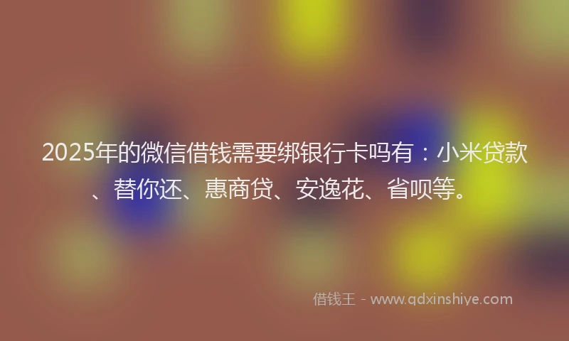 2025年的微信借钱需要绑银行卡吗有：小米贷款、替你还、惠商贷、安逸花、省呗等。