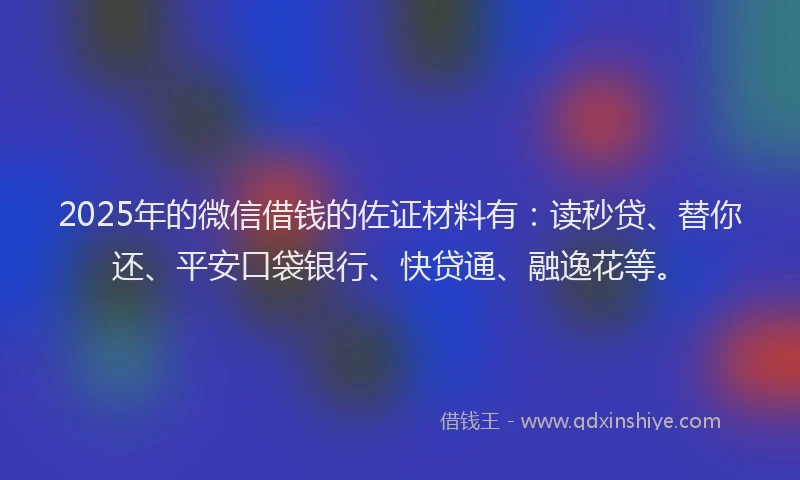 2025年的微信借钱的佐证材料有：读秒贷、替你还、平安口袋银行、快贷通、融逸花等。