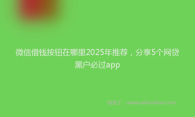 微信借钱按钮在哪里2025年推荐，分享5个网贷黑户必过app