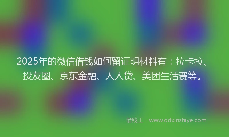 2025年的微信借钱如何留证明材料有：拉卡拉、投友圈、京东金融、人人贷、美团生活费等。