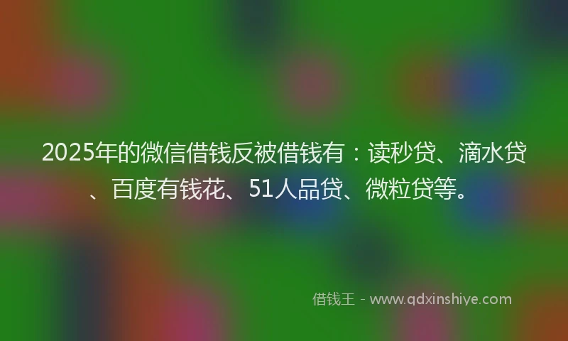 2025年的微信借钱反被借钱有：读秒贷、滴水贷、百度有钱花、51人品贷、微粒贷等。