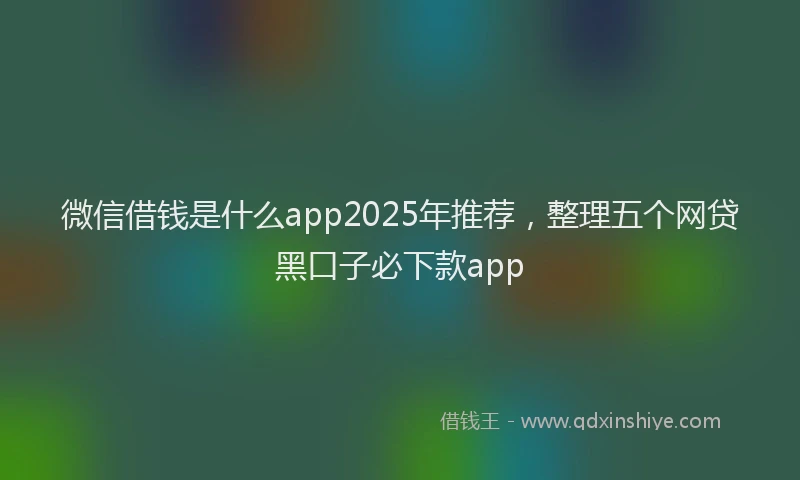 微信借钱是什么app2025年推荐，整理五个网贷黑口子必下款app