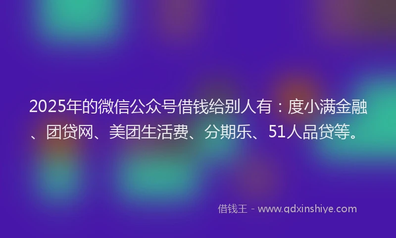 2025年的微信公众号借钱给别人有：度小满金融、团贷网、美团生活费、分期乐、51人品贷等。