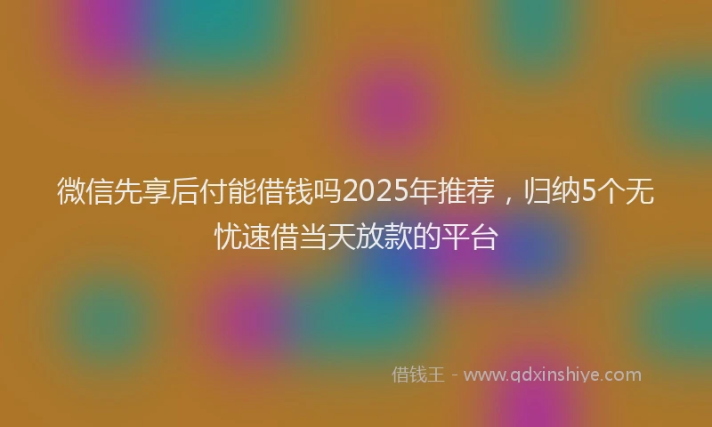 微信先享后付能借钱吗2025年推荐，归纳5个无忧速借当天放款的平台