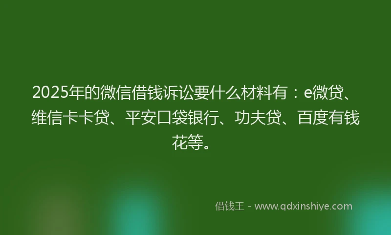 2025年的微信借钱诉讼要什么材料有：e微贷、维信卡卡贷、平安口袋银行、功夫贷、百度有钱花等。